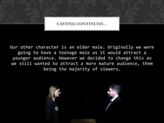 Our other character is an older male. Originally we were
going to have a teenage male as it would attract a
younger audience. However we decided to change this as
we still wanted to attract a more mature audience, them
being the majority of viewers.
CASTING CONTINUED…
 