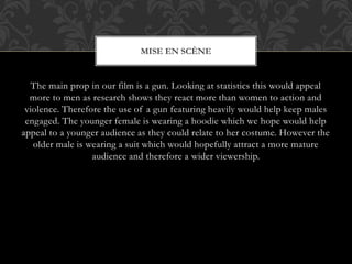 The main prop in our film is a gun. Looking at statistics this would appeal
more to men as research shows they react more than women to action and
violence. Therefore the use of a gun featuring heavily would help keep males
engaged. The younger female is wearing a hoodie which we hope would help
appeal to a younger audience as they could relate to her costume. However the
older male is wearing a suit which would hopefully attract a more mature
audience and therefore a wider viewership.
MISE EN SCÈNE
 