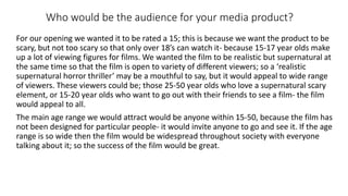 Who would be the audience for your media product?
For our opening we wanted it to be rated a 15; this is because we want the product to be
scary, but not too scary so that only over 18’s can watch it- because 15-17 year olds make
up a lot of viewing figures for films. We wanted the film to be realistic but supernatural at
the same time so that the film is open to variety of different viewers; so a ‘realistic
supernatural horror thriller’ may be a mouthful to say, but it would appeal to wide range
of viewers. These viewers could be; those 25-50 year olds who love a supernatural scary
element, or 15-20 year olds who want to go out with their friends to see a film- the film
would appeal to all.
The main age range we would attract would be anyone within 15-50, because the film has
not been designed for particular people- it would invite anyone to go and see it. If the age
range is so wide then the film would be widespread throughout society with everyone
talking about it; so the success of the film would be great.
 