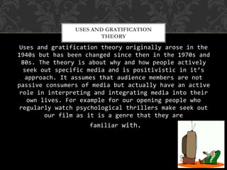 Uses and gratification theory originally arose in the
1940s but has been changed since then in the 1970s and
80s. The theory is about why and how people actively
seek out specific media and is positivistic in it’s
approach. It assumes that audience members are not
passive consumers of media but actually have an active
role in interpreting and integrating media into their
own lives. For example for our opening people who
regularly watch psychological thrillers make seek out
our film as it is a genre that they are
familiar with.
USES AND GRATIFICATION
THEORY
 