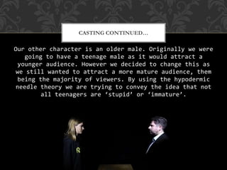 Our other character is an older male. Originally we were
going to have a teenage male as it would attract a
younger audience. However we decided to change this as
we still wanted to attract a more mature audience, them
being the majority of viewers. By using the hypodermic
needle theory we are trying to convey the idea that not
all teenagers are ‘stupid’ or ‘immature’.
CASTING CONTINUED…
 