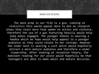 The main prop in our film is a gun. Looking at
statistics this would appeal more to men as research
shows they react more than women to action and violence.
Therefore the use of a gun featuring heavily would help
keep males engaged. The younger female is wearing a
hoodie which we hope would help appeal to a younger
audience as they could relate to her costume. However
the older male is wearing a suit which would hopefully
attract a more mature audience and therefore a wider
viewership. After looking at reception theory, the
dominant reading for our piece would hopefully be that
teenagers are able to make adult and mature decision.
MISE EN SCÈNE
 