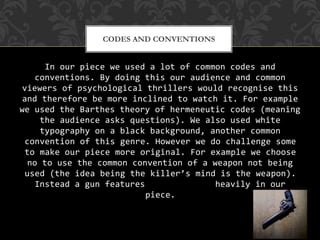 In our piece we used a lot of common codes and
conventions. By doing this our audience and common
viewers of psychological thrillers would recognise this
and therefore be more inclined to watch it. For example
we used the Barthes theory of hermeneutic codes (meaning
the audience asks questions). We also used white
typography on a black background, another common
convention of this genre. However we do challenge some
to make our piece more original. For example we choose
no to use the common convention of a weapon not being
used (the idea being the killer’s mind is the weapon).
Instead a gun features heavily in our
piece.
CODES AND CONVENTIONS
 