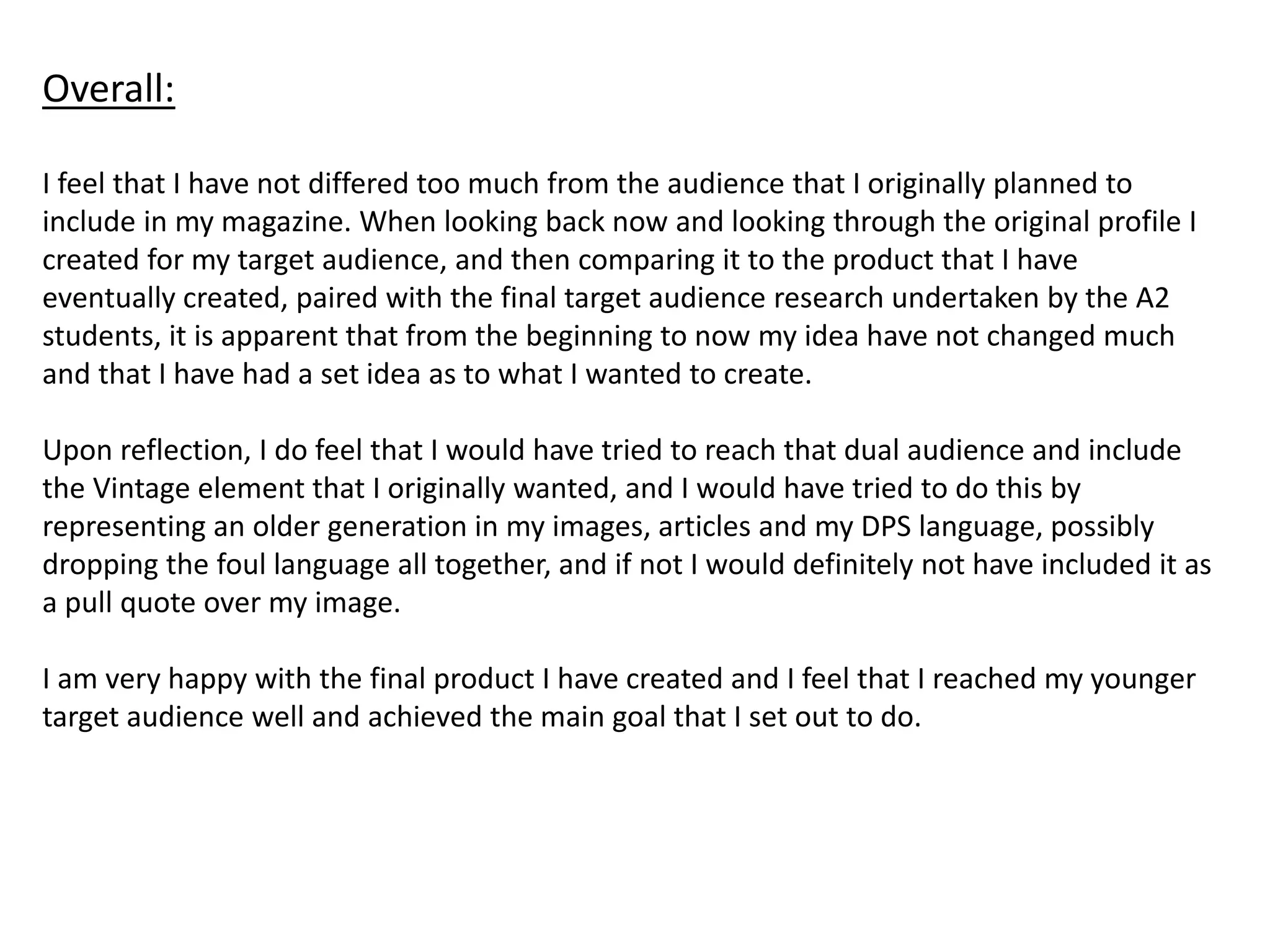 Overall:
I feel that I have not differed too much from the audience that I originally planned to
include in my magazine. When looking back now and looking through the original profile I
created for my target audience, and then comparing it to the product that I have
eventually created, paired with the final target audience research undertaken by the A2
students, it is apparent that from the beginning to now my idea have not changed much
and that I have had a set idea as to what I wanted to create.
Upon reflection, I do feel that I would have tried to reach that dual audience and include
the Vintage element that I originally wanted, and I would have tried to do this by
representing an older generation in my images, articles and my DPS language, possibly
dropping the foul language all together, and if not I would definitely not have included it as
a pull quote over my image.
I am very happy with the final product I have created and I feel that I reached my younger
target audience well and achieved the main goal that I set out to do.
 