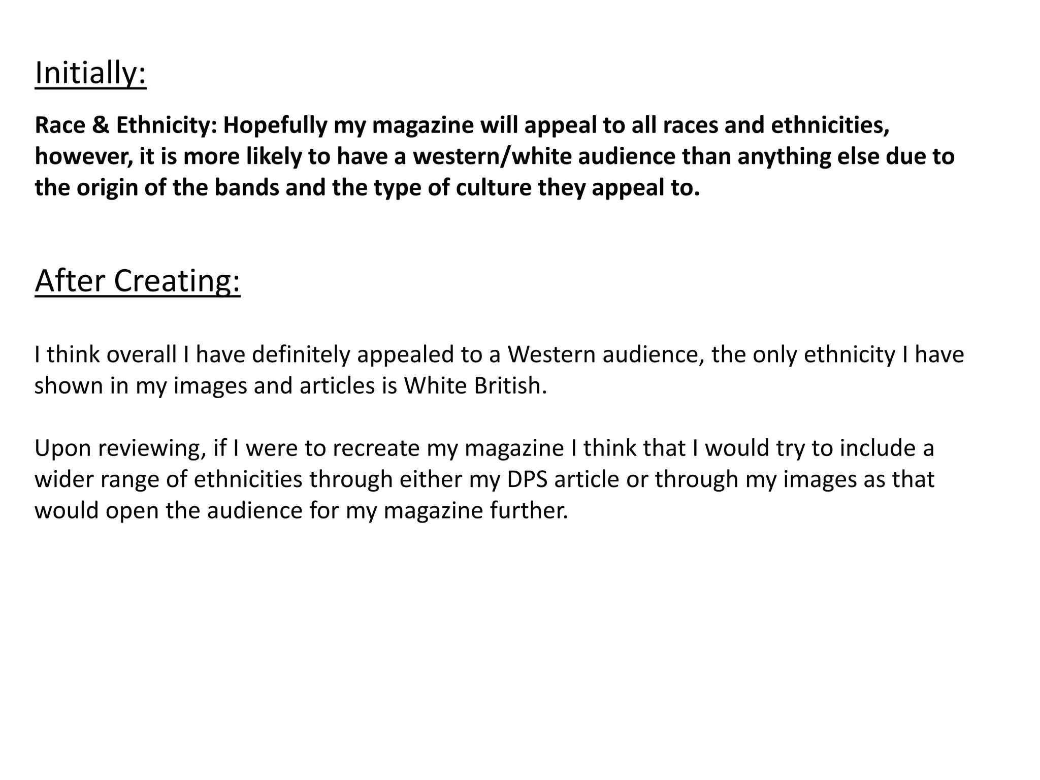 Race & Ethnicity: Hopefully my magazine will appeal to all races and ethnicities,
however, it is more likely to have a western/white audience than anything else due to
the origin of the bands and the type of culture they appeal to.
Initially:
After Creating:
I think overall I have definitely appealed to a Western audience, the only ethnicity I have
shown in my images and articles is White British.
Upon reviewing, if I were to recreate my magazine I think that I would try to include a
wider range of ethnicities through either my DPS article or through my images as that
would open the audience for my magazine further.
 