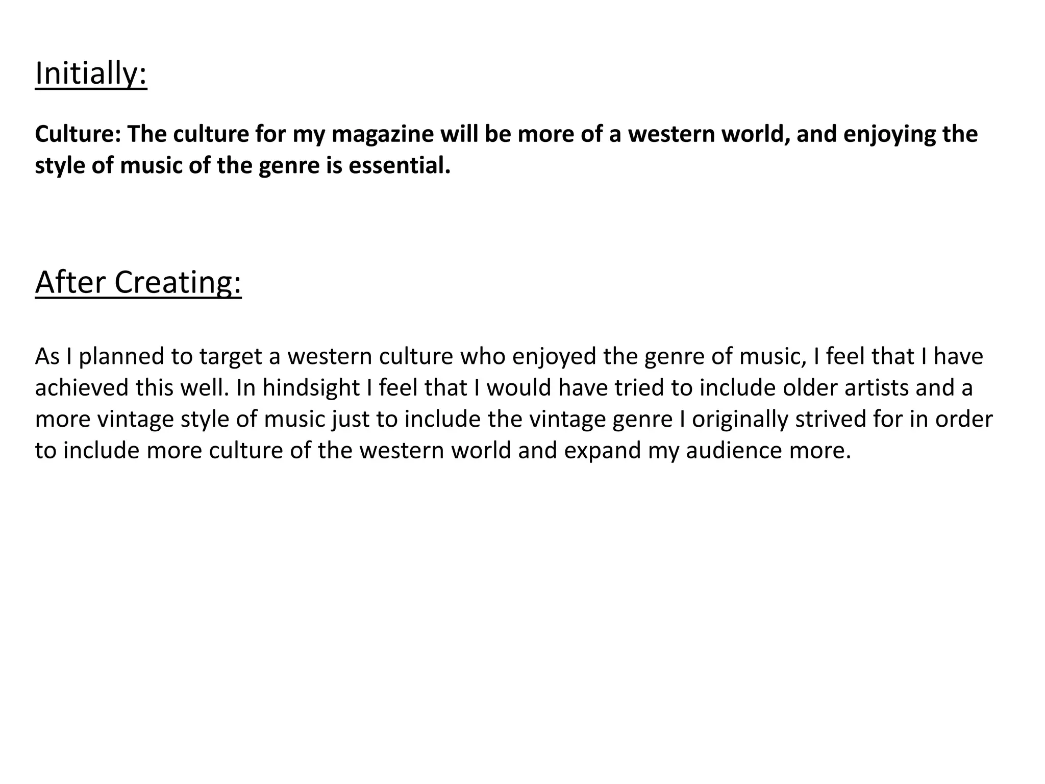 Culture: The culture for my magazine will be more of a western world, and enjoying the
style of music of the genre is essential.
Initially:
After Creating:
As I planned to target a western culture who enjoyed the genre of music, I feel that I have
achieved this well. In hindsight I feel that I would have tried to include older artists and a
more vintage style of music just to include the vintage genre I originally strived for in order
to include more culture of the western world and expand my audience more.
 