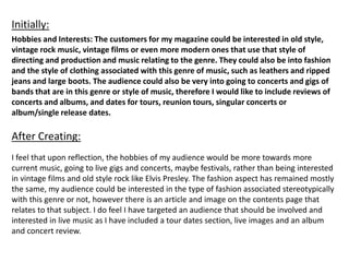 Hobbies and Interests: The customers for my magazine could be interested in old style,
vintage rock music, vintage films or even more modern ones that use that style of
directing and production and music relating to the genre. They could also be into fashion
and the style of clothing associated with this genre of music, such as leathers and ripped
jeans and large boots. The audience could also be very into going to concerts and gigs of
bands that are in this genre or style of music, therefore I would like to include reviews of
concerts and albums, and dates for tours, reunion tours, singular concerts or
album/single release dates.
Initially:
After Creating:
I feel that upon reflection, the hobbies of my audience would be more towards more
current music, going to live gigs and concerts, maybe festivals, rather than being interested
in vintage films and old style rock like Elvis Presley. The fashion aspect has remained mostly
the same, my audience could be interested in the type of fashion associated stereotypically
with this genre or not, however there is an article and image on the contents page that
relates to that subject. I do feel I have targeted an audience that should be involved and
interested in live music as I have included a tour dates section, live images and an album
and concert review.
 