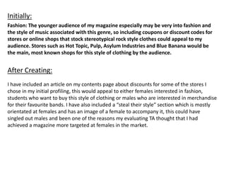 Fashion: The younger audience of my magazine especially may be very into fashion and
the style of music associated with this genre, so including coupons or discount codes for
stores or online shops that stock stereotypical rock style clothes could appeal to my
audience. Stores such as Hot Topic, Pulp, Asylum Industries and Blue Banana would be
the main, most known shops for this style of clothing by the audience.
Initially:
After Creating:
I have included an article on my contents page about discounts for some of the stores I
chose in my initial profiling, this would appeal to either females interested in fashion,
students who want to buy this style of clothing or males who are interested in merchandise
for their favourite bands. I have also included a “steal their style” section which is mostly
orientated at females and has an image of a female to accompany it, this could have
singled out males and been one of the reasons my evaluating TA thought that I had
achieved a magazine more targeted at females in the market.
 