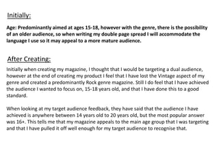 Age: Predominantly aimed at ages 15-18, however with the genre, there is the possibility
of an older audience, so when writing my double page spread I will accommodate the
language I use so it may appeal to a more mature audience.
Initially when creating my magazine, I thought that I would be targeting a dual audience,
however at the end of creating my product I feel that I have lost the Vintage aspect of my
genre and created a predominantly Rock genre magazine. Still I do feel that I have achieved
the audience I wanted to focus on, 15-18 years old, and that I have done this to a good
standard.
When looking at my target audience feedback, they have said that the audience I have
achieved is anywhere between 14 years old to 20 years old, but the most popular answer
was 16+. This tells me that my magazine appeals to the main age group that I was targeting
and that I have pulled it off well enough for my target audience to recognise that.
Initially:
After Creating:
 