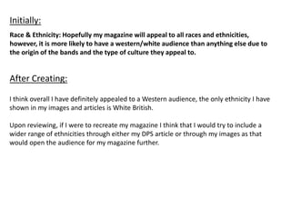 Race & Ethnicity: Hopefully my magazine will appeal to all races and ethnicities,
however, it is more likely to have a western/white audience than anything else due to
the origin of the bands and the type of culture they appeal to.
Initially:
After Creating:
I think overall I have definitely appealed to a Western audience, the only ethnicity I have
shown in my images and articles is White British.
Upon reviewing, if I were to recreate my magazine I think that I would try to include a
wider range of ethnicities through either my DPS article or through my images as that
would open the audience for my magazine further.
 