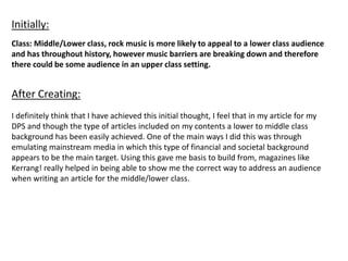 Class: Middle/Lower class, rock music is more likely to appeal to a lower class audience
and has throughout history, however music barriers are breaking down and therefore
there could be some audience in an upper class setting.
Initially:
After Creating:
I definitely think that I have achieved this initial thought, I feel that in my article for my
DPS and though the type of articles included on my contents a lower to middle class
background has been easily achieved. One of the main ways I did this was through
emulating mainstream media in which this type of financial and societal background
appears to be the main target. Using this gave me basis to build from, magazines like
Kerrang! really helped in being able to show me the correct way to address an audience
when writing an article for the middle/lower class.
 