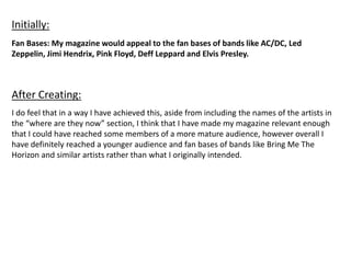 Fan Bases: My magazine would appeal to the fan bases of bands like AC/DC, Led
Zeppelin, Jimi Hendrix, Pink Floyd, Deff Leppard and Elvis Presley.
Initially:
After Creating:
I do feel that in a way I have achieved this, aside from including the names of the artists in
the “where are they now” section, I think that I have made my magazine relevant enough
that I could have reached some members of a more mature audience, however overall I
have definitely reached a younger audience and fan bases of bands like Bring Me The
Horizon and similar artists rather than what I originally intended.
 
