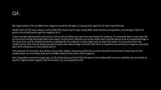 Q4.
My target audience for my R&B music magazine would be teenagers or young adults aged 16-25, both male & female.
People listen to TV radio stations such as KISS, MTV, Radio1 which play mostly R&B songs therefore young adults and teenagers listen this
genre a lot and will want to get the magazine for it.
I have used eye-catching fonts and colours such as red and Tahoma to catch the eye of what the audience I’m aiming for likes to read, they like
not too much writing and bright bold royal colours. Furthermore, lifestyle such as the clothes worn and life dramas such as mentioned things in
the cover-lines such as relationship drama is relatable for the audience so they might want to read it for advice or to see what their role
models do/say. Also, friends will gossip and tell each other about things to do with their idols so hopefully they will buy my magazine and show
each other and gossip so more people want it.
The audience I’m aiming for, buy clothes such as Nike, Adidas, Hugo boss and Armani so they would like to see these clothes worn on the
models which are most likely to be worn on R&B models for the cover of the magazine.
Also, disposable income for people ages 16-25 mostly have part-time/ full time jobs so more disposable income is available and more likely to
pay for a higher priced magazine like mine which is at an acceptable £2.99.
 