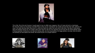 This is Ella. She is the sort of person I would expect to buy my R&B music magazine. She is 23 years old and is a hairdresser.
Her favourite artists are Chris Brown and Nikki Minaj as they are her inspirational role models and she likes their style, attitude and
music. Her sister also likes Nikki Minaj which is where she heard her songs from and came to like them. She likes to read gossip
about the lifestyle choices her role models make which help her with her own decisions and she also like the whole attitude aspect
of being respected. Furthermore, she likes the clothing style, she loves big jewellery, the baggy jackets, crop tops, hats and jeans
and standing out with lipstick and overall. She would be part of my target audience.
She also listens to Beyonce, Aretha Franklin, The Weekend, Kanye West and more.
 