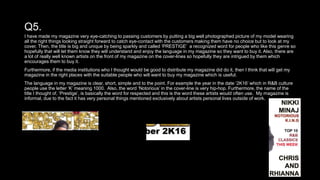 Q5.
I have made my magazine very eye-catching to passing customers by putting a big well photographed picture of my model wearing
all the right things looking straight forward to catch eye-contact with the customers making them have no choice but to look at my
cover. Then, the title is big and unique by being sparkly and called ‘PRESTIGE’ a recognized word for people who like this genre so
hopefully that will let them know they will understand and enjoy the language in my magazine so they want to buy it. Also, there are
a lot of really well known artists on the front of my magazine on the cover-lines so hopefully they are intrigued by them which
encourages them to buy it.
Furthermore, if the media institutions who I thought would be good to distribute my magazine did do it, then I think that will get my
magazine in the right places with the suitable people who will want to buy my magazine which is useful.
The language in my magazine is clear, short, simple and to the point. For example the year in the date ‘2K16’ which in R&B culture
people use the letter ‘K’ meaning 1000. Also, the word ‘Notorious’ in the cover-line is very hip-hop. Furthermore, the name of the
title I thought of, ‘Prestige’, is basically the word for respected and this is the word these artists would often use. My magazine is
informal, due to the fact it has very personal things mentioned exclusively about artists personal lives outside of work.
 