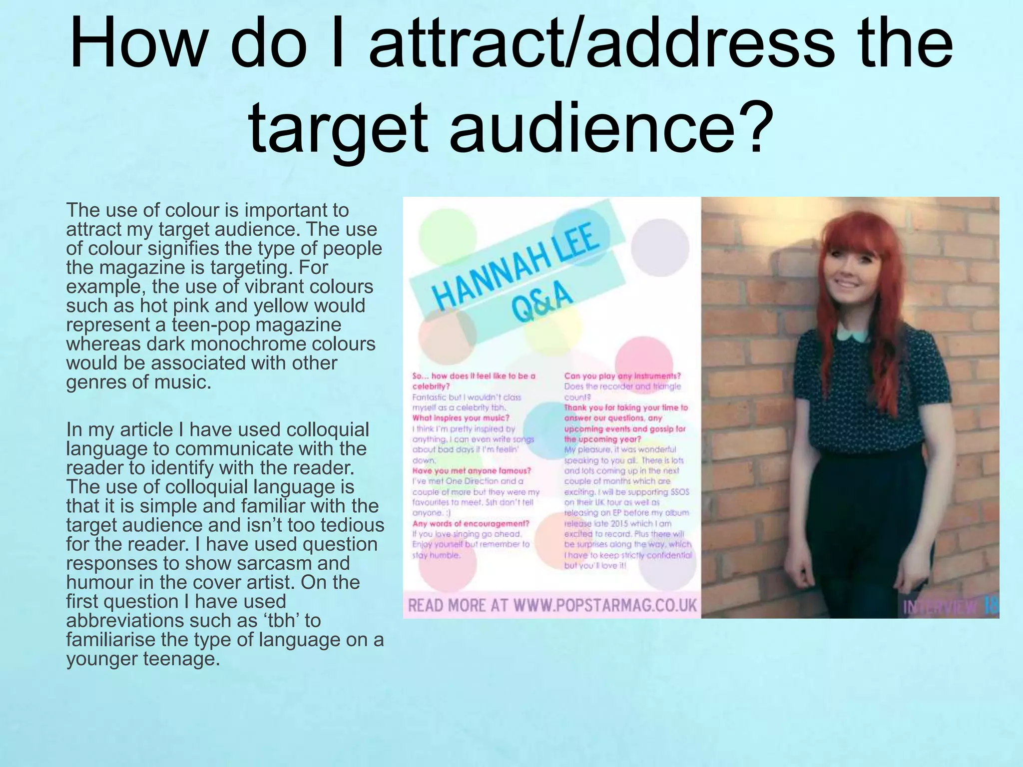 How do I attract/address the
target audience?
The use of colour is important to
attract my target audience. The use
of colour signifies the type of people
the magazine is targeting. For
example, the use of vibrant colours
such as hot pink and yellow would
represent a teen-pop magazine
whereas dark monochrome colours
would be associated with other
genres of music.
In my article I have used colloquial
language to communicate with the
reader to identify with the reader.
The use of colloquial language is
that it is simple and familiar with the
target audience and isn’t too tedious
for the reader. I have used question
responses to show sarcasm and
humour in the cover artist. On the
first question I have used
abbreviations such as ‘tbh’ to
familiarise the type of language on a
younger teenage.
 