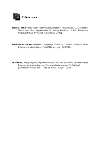 References
Raul M. Sanico,PhD Piano Performance, Doctor of Humanities H.C.,Horizons:
Music and Arts Appreciation for Young Filipinos 10 LM: Philippine
Copyright 2015 by Tawid Publication, 330pp.
Banham,Martin,ed(1998)The Cambridge Guide to Theatre, retrieved from
https://en.wikipedia.org/wiki/Theatre,July 13,2020.
M.Rianzo,(2019)Original Performance with the Use of Media, retrieved from
https://www.slideshare.net/mrianzo/arts-quarter-IV-Original-
performance-with- the- use-of-media, July14, 2020.
 