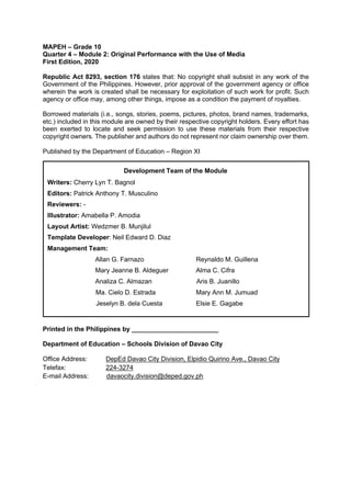 MAPEH – Grade 10
Quarter 4 – Module 2: Original Performance with the Use of Media
First Edition, 2020
Republic Act 8293, section 176 states that: No copyright shall subsist in any work of the
Government of the Philippines. However, prior approval of the government agency or office
wherein the work is created shall be necessary for exploitation of such work for profit. Such
agency or office may, among other things, impose as a condition the payment of royalties.
Borrowed materials (i.e., songs, stories, poems, pictures, photos, brand names, trademarks,
etc.) included in this module are owned by their respective copyright holders. Every effort has
been exerted to locate and seek permission to use these materials from their respective
copyright owners. The publisher and authors do not represent nor claim ownership over them.
Published by the Department of Education – Region XI
Printed in the Philippines by ________________________
Department of Education – Schools Division of Davao City
Office Address: DepEd Davao City Division, Elpidio Quirino Ave., Davao City
Telefax: 224-3274
E-mail Address: davaocity.division@deped.gov.ph
Development Team of the Module
Writers: Cherry Lyn T. Bagnol
Editors: Patrick Anthony T. Musculino
Reviewers: -
Illustrator: Amabella P. Amodia
Layout Artist: Wedzmer B. Munjilul
Template Developer: Neil Edward D. Diaz
Management Team:
Allan G. Farnazo Reynaldo M. Guillena
Mary Jeanne B. Aldeguer Alma C. Cifra
Analiza C. Almazan Aris B. Juanillo
Ma. Cielo D. Estrada Mary Ann M. Jumuad
Jeselyn B. dela Cuesta Elsie E. Gagabe
 