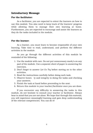 ii
Introductory Message
For the facilitator:
As a facilitator, you are expected to orient the learners on how to
use this module. You also need to keep track of the learners' progress
while allowing them to manage their own learning at home.
Furthermore, you are expected to encourage and assist the learners as
they do the tasks included in the module.
For the learner:
As a learner, you must learn to become responsible of your own
learning. Take time to read, understand, and perform the different
activities in the module.
As you go through the different activities of this module be
reminded of the following:
1. Use the module with care. Do not put unnecessary mark/s on any
part of the module. Use a separate sheet of paper in answering the
exercises.
2. Don’t forget to answer Let Us Try before moving on to the other
activities.
3. Read the instructions carefully before doing each task.
4. Observe hones ty and integrity in doing the tasks and checking
your answers.
5. Finish the task at hand before proceeding to the next.
6. Return this module to your teacher/facilitator once you are done.
If you encounter any difficulty in answering the tasks in this
module, do not hesitate to consult your teacher or facilitator. Always
bear in mind that you are not alone. We hope that through this material,
you will experience meaningful learning and gain deep understanding
of the relevant competencies. You can do it!
 