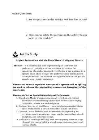 Guide Questions:
1. Are the pictures in the activity look familiar to you?
______________________________
2. How can we relate the pictures in the activity to our
topic in this module?
___________________________________________________
Let Us Study
Original Performance with the Use of Media : Philippine Theatre
Theatre – is a collaborative form of performing art that uses live
performers, typically actors or actresses, to present the
experience of a real or imagined event before a live audience in a
specific place, often a stage. The performers may communicate
this experience to the audience through combinations of gesture,
speech, song, music, and dance.
Elements of art such as painted scenery and stagecraft such as lighting
are used to enhance the physicality, presence and immediacy of the
experience.
Elements of Art as Applied to an Original Performance:
1. Sound and Music- incorporating sound recording and editing
techniques available using applications for desktop or laptop
computers, tablets and android phone
2. Gesture, Movement, and Dance – incorporating appropriate dance
styles technique in a certain scene that suit to the music.
3. Costume, Mask, Makeup, and Accessories – incorporating art
techniques such as painting, paper mache, assemblage, simple
sculpture, and industrial design.
4. Spectacle – creating a striking, even awe-inspiring effect on stage
through the use of lighting,sound,music,costumes,dance and
special effects.
 