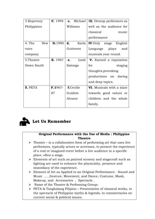 3.Repertory
Philippines
C. 1994 c. Michael
Williams
III. Deveop performers as
well as the audience for
classical music
performance
4. The New
voice
company
D.1990 d. Karla
Gutierrez
IV.Only stage English
Language plays and
musicals year round.
5.Theatre
Down South
E. 1967 e. Leah
Salonga
V. Earned a reputation
for staging
thoughts,provoking
productions on daring
and deep topics.
5. PETA F.1967-
87
f.Cecille
Guidote
Alvarez
VI. Musicals with a slant
towards good values or
children and the whole
family.
Let Us Remember
Original Performance with the Use of Media : Philippine
Theatre
Ø Theatre – is a collaborative form of performing art that uses live
performers, typically actors or actresses, to present the experience
of a real or imagined event before a live audience in a specific
place, often a stage.
Ø Elements of art such as painted scenery and stagecraft such as
lighting are used to enhance the physicality, presence and
immediacy of the experience.
Ø Element of Art as Applied to an Original Performance- Sound and
Music , , ,Gesture, Movement, and Dance, Costume, Mask,
Makeup, and Accessories , Spectacle .
Ø Name of the Theatre & Performing Group-
Ø PETA & Tanghalang Pilipino – Presentation of classical works, to
the spectacle of Philippine myths & legends, to commentaries on
current social & political issues.
 