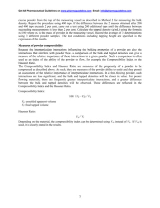 Get All Pharmaceutical Guidelines on www.pharmaguideline.com Email- info@pharmaguideline.com

excess powder from the top of the measuring vessel as described in Method 3 for measuring the bulk
density. Repeat the procedure using 400 taps. If the difference between the 2 masses obtained after 200
and 400 taps exceeds 2 per cent, carry out a test using 200 additional taps until the difference between
succeeding measurements is less than 2 per cent. Calculate the tapped density (g/mL) using the formula
mf/100 where mf is the mass of powder in the measuring vessel. Record the average of 3 determinations
using 3 different powder samples. The test conditions including tapping height are specified in the
expression of the results.
Measures of powder compressibility
Because the interparticulate interactions influencing the bulking properties of a powder are also the
interactions that interfere with powder flow, a comparison of the bulk and tapped densities can give a
measure of the relative importance of these interactions in a given powder. Such a comparison is often
used as an index of the ability of the powder to flow, for example the Compressibility Index or the
Hausner Ratio.
The Compressibility Index and Hausner Ratio are measures of the propensity of a powder to be
compressed as described above. As such, they are measures of the powder ability to settle and they permit
an assessment of the relative importance of interparticulate interactions. In a free-flowing powder, such
interactions are less significant, and the bulk and tapped densities will be closer in value. For poorer
flowing materials, there are frequently greater interparticulate interactions, and a greater difference
between the bulk and tapped densities will be observed. These differences are reflected in the
Compressibility Index and the Hausner Ratio.
Compressibility Index:
100（V0－Vf)／V0
V0: unsettled apparent volume
Vf: final tapped volume
Hausner Ratio:
V0／Vf
Depending on the material, the compressibility index can be determined using V10 instead of V0. If V10 is
used, it is clearly stated in the results.

7

 