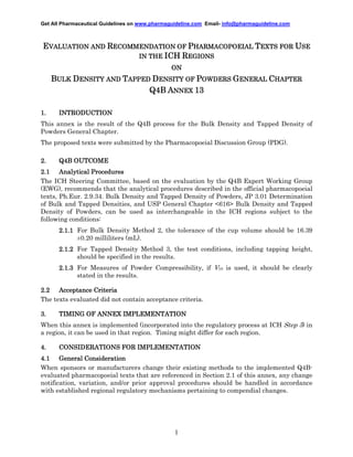 Get All Pharmaceutical Guidelines on www.pharmaguideline.com Email- info@pharmaguideline.com

EVALUATION AND RECOMMENDATION OF PHARMACOPOEIAL TEXTS FOR USE
IN THE ICH REGIONS
ON

BULK DENSITY AND TAPPED DENSITY OF POWDERS GENERAL CHAPTER
Q4B ANNEX 13
1.

INTRODUCTION

This annex is the result of the Q4B process for the Bulk Density and Tapped Density of
Powders General Chapter.
The proposed texts were submitted by the Pharmacopoeial Discussion Group (PDG).
2.

OUTCOME
Q4B OUTCOME

2.1 Analytical Procedures
The ICH Steering Committee, based on the evaluation by the Q4B Expert Working Group
(EWG), recommends that the analytical procedures described in the official pharmacopoeial
texts, Ph.Eur. 2.9.34. Bulk Density and Tapped Density of Powders, JP 3.01 Determination
of Bulk and Tapped Densities, and USP General Chapter <616> Bulk Density and Tapped
Density of Powders, can be used as interchangeable in the ICH regions subject to the
following conditions:
2.1.1 For Bulk Density Method 2, the tolerance of the cup volume should be 16.39
±0.20 milliliters (mL).
2.1.2 For Tapped Density Method 3, the test conditions, including tapping height,
should be specified in the results.
2.1.3 For Measures of Powder Compressibility, if V10 is used, it should be clearly
stated in the results.
2.2 Acceptance Criteria
The texts evaluated did not contain acceptance criteria.
3.

TIMING OF ANNEX IMPLEMENTATION

When this annex is implemented (incorporated into the regulatory process at ICH Step 5) in
a region, it can be used in that region. Timing might differ for each region.
4.

IMPLEMENTATION
CONSIDERATIONS FOR IMPLEMENTATION

4.1 General Consideration
When sponsors or manufacturers change their existing methods to the implemented Q4Bevaluated pharmacopoeial texts that are referenced in Section 2.1 of this annex, any change
notification, variation, and/or prior approval procedures should be handled in accordance
with established regional regulatory mechanisms pertaining to compendial changes.

1

 