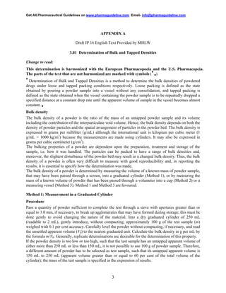 Get All Pharmaceutical Guidelines on www.pharmaguideline.com Email- info@pharmaguideline.com

APPENDIX A
Draft JP 16 English Text Provided by MHLW
3.01 Determination of Bulk and Tapped Densities
Change to read:
This determination is harmonized with the European Pharmacopoeia and the U.S. Pharmacopeia.
♦
The parts of the text that are not harmonized are marked with symbols ( ♦).
♦

Determination of Bulk and Tapped Densities is a method to determine the bulk densities of powdered
drugs under loose and tapped packing conditions respectively. Loose packing is defined as the state
obtained by pouring a powder sample into a vessel without any consolidation, and tapped packing is
defined as the state obtained when the vessel containing the powder sample is to be repeatedly dropped a
specified distance at a constant drop rate until the apparent volume of sample in the vessel becomes almost
constant. ♦

Bulk density
The bulk density of a powder is the ratio of the mass of an untapped powder sample and its volume
including the contribution of the interparticulate void volume. Hence, the bulk density depends on both the
density of powder particles and the spatial arrangement of particles in the powder bed. The bulk density is
expressed in grams per milliliter (g/mL) although the international unit is kilogram per cubic meter (1
g/mL = 1000 kg/m3) because the measurements are made using cylinders. It may also be expressed in
grams per cubic centimeter (g/cm3).
The bulking properties of a powder are dependent upon the preparation, treatment and storage of the
sample, i.e. how it was handled. The particles can be packed to have a range of bulk densities and,
moreover, the slightest disturbance of the powder bed may result in a changed bulk density. Thus, the bulk
density of a powder is often very difficult to measure with good reproducibility and, in reporting the
results, it is essential to specify how the determination was made.
The bulk density of a powder is determined by measuring the volume of a known mass of powder sample,
that may have been passed through a screen, into a graduated cylinder (Method 1), or by measuring the
mass of a known volume of powder that has been passed through a volumeter into a cup (Method 2) or a
measuring vessel (Method 3). Method 1 and Method 3 are favoured.
Method 1: Measurement in a Graduated Cylinder
Procedure
Pass a quantity of powder sufficient to complete the test through a sieve with apertures greater than or
equal to 1.0 mm, if necessary, to break up agglomerates that may have formed during storage; this must be
done gently to avoid changing the nature of the material. Into a dry graduated cylinder of 250 mL
(readable to 2 mL), gently introduce, without compacting, approximately 100 g of the test sample (m)
weighed with 0.1 per cent accuracy. Carefully level the powder without compacting, if necessary, and read
the unsettled apparent volume (V0) to the nearest graduated unit. Calculate the bulk density in g per mL by
the formula m/V0. Generally, replicate determinations are desirable for the determination of this property.
If the powder density is too low or too high, such that the test sample has an untapped apparent volume of
either more than 250 mL or less than 150 mL, it is not possible to use 100 g of powder sample. Therefore,
a different amount of powder has to be selected as test sample, such that its untapped apparent volume is
150 mL to 250 mL (apparent volume greater than or equal to 60 per cent of the total volume of the
cylinder); the mass of the test sample is specified in the expression of results.

3

 