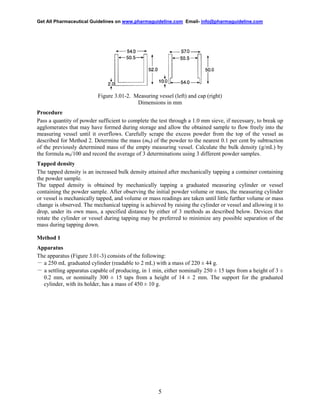 Get All Pharmaceutical Guidelines on www.pharmaguideline.com Email- info@pharmaguideline.com

Figure 3.01-2. Measuring vessel (left) and cap (right)
Dimensions in mm
Procedure
Pass a quantity of powder sufficient to complete the test through a 1.0 mm sieve, if necessary, to break up
agglomerates that may have formed during storage and allow the obtained sample to flow freely into the
measuring vessel until it overflows. Carefully scrape the excess powder from the top of the vessel as
described for Method 2. Determine the mass (m0) of the powder to the nearest 0.1 per cent by subtraction
of the previously determined mass of the empty measuring vessel. Calculate the bulk density (g/mL) by
the formula m0/100 and record the average of 3 determinations using 3 different powder samples.
Tapped density
The tapped density is an increased bulk density attained after mechanically tapping a container containing
the powder sample.
The tapped density is obtained by mechanically tapping a graduated measuring cylinder or vessel
containing the powder sample. After observing the initial powder volume or mass, the measuring cylinder
or vessel is mechanically tapped, and volume or mass readings are taken until little further volume or mass
change is observed. The mechanical tapping is achieved by raising the cylinder or vessel and allowing it to
drop, under its own mass, a specified distance by either of 3 methods as described below. Devices that
rotate the cylinder or vessel during tapping may be preferred to minimize any possible separation of the
mass during tapping down.
Method 1
Apparatus
The apparatus (Figure 3.01-3) consists of the following:
－ a 250 mL graduated cylinder (readable to 2 mL) with a mass of 220 ± 44 g.
－ a settling apparatus capable of producing, in 1 min, either nominally 250 ± 15 taps from a height of 3 ±
0.2 mm, or nominally 300 ± 15 taps from a height of 14 ± 2 mm. The support for the graduated
cylinder, with its holder, has a mass of 450 ± 10 g.

5

 