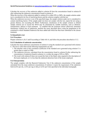 Get All Pharmaceutical Guidelines on www.pharmaguideline.com Email- info@pharmaguideline.com

Calculate the recovery of the endotoxin added to solution B from the concentration found in solution B
after subtracting the endotoxin concentration found in solution A.
When the recovery of the endotoxin added to solution B is within 50% to 200%, the sample solution under
test is considered to be free of interfering factors and the solution complies with the test.
When the endotoxin recovery is out of the specified range, the sample solution under test is considered to
contain interfering factors. If the sample under test does not comply with the test, repeat the test using a
greater dilution, not exceeding the MVD. Furthermore, interference of the sample solution or diluted
sample solution not to exceed the MVD may be eliminated by suitable treatment, such as filtration,
neutralization, dialysis or heat treatment. To establish that the treatment chosen effectively eliminates
interference without loss of endotoxins, perform the assay described above using the preparation to be
examined to which Standard Endotoxin has been added and which has then been submitted to the chosen
treatment.
5.4 Quantitative test
5.4.1 Procedure
Prepare solutions A, B, C and D according to Table 4.01-4, and follow the procedure described in 5.3.2.
5.4.2 Calculation of endotoxin concentration
Calculate the mean endotoxin concentration of solution A using the standard curve generated with solution
C. The test is valid when all the following requirements are met.
1: The absolute value of the correlation coefficient of the standard curve generated using solution C is
greater than or equal to 0.980.
2: The endotoxin recovery, calculated from the concentration found in solution B after subtracting the
concentration of endotoxin found in solution A, is within the range of 50% to 200%.
3: The result with solution D does not exceed the limit of the blank value required in the description of
the lysate employed, or it is less than the endotoxin detection limit of the lysate employed.
5.4.3 Interpretation
The sample complies with the Bacterial Endotoxins Test if the endotoxin concentration of the sample
calculated from the mean endotoxin concentration of solution A meets the requirement of the endotoxin
limit (in EU per mL, in EU per mg or mEq or in EU per Unit) specified in the individual monograph.

10

 