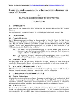 Get All Pharmaceutical Guidelines on www.pharmaguideline.com Email- info@pharmaguideline.com

EVALUATION AND RECOMMENDATION OF PHARMACOPOEIAL TEXTS FOR USE
IN THE ICH REGIONS
ON

BACTERIAL ENDOTOXINS TEST GENERAL CHAPTER
Q4B ANNEX 14
1.

INTRODUCTION

This annex is the result of the Q4B process for the Bacterial Endotoxins Test General
Chapter.
The proposed texts were submitted by the Pharmacopoeial Discussion Group (PDG).
2.

OUTCOME
Q4B OUTCOME

2.1 Analytical Procedures
The ICH Steering Committee, based on the evaluation by the Q4B Expert Working Group
(EWG), recommends that the analytical procedures described in the official pharmacopoeial
texts, Ph.Eur. 2.6.14. Bacterial Endotoxins, JP 4.01 Bacterial Endotoxins Test, and USP
General Chapter <85> Bacterial Endotoxins Test, can be used as interchangeable in the
ICH regions subject to the following conditions:
2.1.1

Any of the three techniques can be used for the test. In the event of doubt or
dispute, the gel-clot limit test should be used to make the final decision on
compliance for the product being tested.

2.1.2

The Endotoxin Reference Standard should be calibrated to the current WHO
(World Health Organization) International Standard for Endotoxin.

2.2 Acceptance Criteria
The evaluated texts did not contain acceptance criteria. Endotoxin limits should be
specified in the application dossier unless otherwise specified in an individual monograph.
3.

TIMING OF ANNEX IMPLEMENTATION

When this annex is implemented (incorporated into the regulatory process at ICH Step 5) in
a region, it can be used in that region. Timing might differ for each region.
4.

CONSIDERATIONS FOR IMPLEMENTATION

4.1 General Consideration
When sponsors or manufacturers change their existing methods to the implemented Q4Bevaluated pharmacopoeial texts that are referenced in Section 2.1 of this annex, any change
notification, variation, and/or prior approval procedures should be handled in accordance
with established regional regulatory mechanisms pertaining to compendial changes.
4.2 FDA Consideration
Based on the recommendation above, and with reference to the conditions set forth in this
annex, the pharmacopoeial texts referenced in Section 2.1 of this annex can be considered
interchangeable. However, FDA might request that a company demonstrate that the chosen

2

 