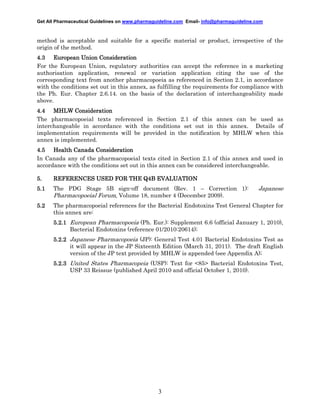 Get All Pharmaceutical Guidelines on www.pharmaguideline.com Email- info@pharmaguideline.com

method is acceptable and suitable for a specific material or product, irrespective of the
origin of the method.
4.3 European Union Consideration
For the European Union, regulatory authorities can accept the reference in a marketing
authorisation application, renewal or variation application citing the use of the
corresponding text from another pharmacopoeia as referenced in Section 2.1, in accordance
with the conditions set out in this annex, as fulfilling the requirements for compliance with
the Ph. Eur. Chapter 2.6.14. on the basis of the declaration of interchangeability made
above.
4.4 MHLW Consideration
The pharmacopoeial texts referenced in Section 2.1 of this annex can be used as
interchangeable in accordance with the conditions set out in this annex. Details of
implementation requirements will be provided in the notification by MHLW when this
annex is implemented.
4.5 Health Canada Consideration
In Canada any of the pharmacopoeial texts cited in Section 2.1 of this annex and used in
accordance with the conditions set out in this annex can be considered interchangeable.
5.
5.1

REFERENCES USED FOR THE Q4B EVALUATION
The PDG Stage 5B sign-off document (Rev. 1 – Correction 1):

Japanese

Pharmacopoeial Forum, Volume 18, number 4 (December 2009).
5.2

The pharmacopoeial references for the Bacterial Endotoxins Test General Chapter for
this annex are:
5.2.1 European Pharmacopoeia (Ph. Eur.): Supplement 6.6 (official January 1, 2010),
Bacterial Endotoxins (reference 01/2010:20614);
5.2.2 Japanese Pharmacopoeia (JP): General Test 4.01 Bacterial Endotoxins Test as
it will appear in the JP Sixteenth Edition (March 31, 2011). The draft English
version of the JP text provided by MHLW is appended (see Appendix A);
5.2.3 United States Pharmacopeia (USP): Text for <85> Bacterial Endotoxins Test,
USP 33 Reissue (published April 2010 and official October 1, 2010).

3

 