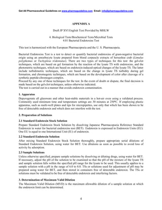 Get All Pharmaceutical Guidelines on www.pharmaguideline.com Email- info@pharmaguideline.com

APPENDIX A
Draft JP XVI English Text Provided by MHLW
4. Biological Tests/Biochemical Tests/Microbial Tests
4.01 Bacterial Endotoxins Test
This test is harmonized with the European Pharmacopoeia and the U. S. Pharmacopeia.
Bacterial Endotoxins Test is a test to detect or quantify bacterial endotoxins of gram-negative bacterial
origin using an amoebocyte lysate prepared from blood corpuscle extracts of horseshoe crab (Limulus
polyphemus or Tachypleus tridentatus). There are two types of techniques for this test: the gel-clot
techniques, which are based on gel formation by the reaction of the lysate TS with endotoxins, and the
photometric techniques, which are based on endotoxin-induced optical changes of the lysate TS. The latter
include turbidimetric techniques, which are based on the change in lysate TS turbidity during gel
formation, and chromogenic techniques, which are based on the development of color after cleavage of a
synthetic peptide-chromogen complex.
Proceed by any one of these techniques for the test. In the event of doubt or dispute, the final decision is
made based on the gel-clot techniques, unless otherwise indicated.
The test is carried out in a manner that avoids endotoxin contamination.
1. Apparatus
Depyrogenate all glassware and other heat-stable materials in a hot-air oven using a validated process.
Commonly used minimum time and temperature settings are 30 minutes at 250°C. If employing plastic
apparatus, such as multi-well plates and tips for micropipettes, use only that which has been shown to be
free of detectable endotoxin and which does not interfere with the test.
2. Preparation of Solutions
2.1 Standard Endotoxin Stock Solution
Prepare Standard Endotoxin Stock Solution by dissolving Japanese Pharmacopoeia Reference Standard
Endotoxin in water for bacterial endotoxins test (BET). Endotoxin is expressed in Endotoxin Units (EU).
One EU is equal to one International Unit (IU) of endotoxin.
2.2 Standard Endotoxin Solution
After mixing Standard Endotoxin Stock Solution thoroughly, prepare appropriate serial dilutions of
Standard Endotoxin Solution, using water for BET. Use dilutions as soon as possible to avoid loss of
activity by adsorption.
2.3 Sample Solutions
Unless otherwise specified, prepare sample solutions by dissolving or diluting drugs, using water for BET.
If necessary, adjust the pH of the solution to be examined so that the pH of the mixture of the lysate TS
and sample solution falls within the specified pH range for the lysate to be used. This usually applies to a
sample solution with a pH in the range of 6.0 to 8.0. TSs or solutions used for adjustment of pH may be
prepared using water for BET, and then stored in containers free of detectable endotoxin. The TSs or
solutions must be validated to be free of detectable endotoxin and interfering factors.
3. Determination of Maximum Valid Dilution
The Maximum Valid Dilution (MVD) is the maximum allowable dilution of a sample solution at which
the endotoxin limit can be determined.

4

 