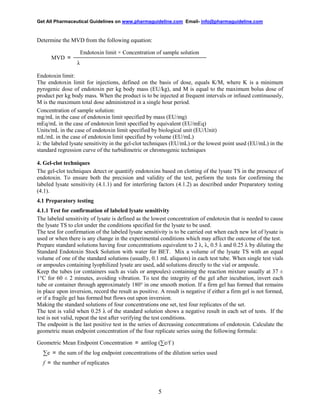Get All Pharmaceutical Guidelines on www.pharmaguideline.com Email- info@pharmaguideline.com

Determine the MVD from the following equation:
MVD ＝

Endotoxin limit × Concentration of sample solution
λ

Endotoxin limit:
The endotoxin limit for injections, defined on the basis of dose, equals K/M, where K is a minimum
pyrogenic dose of endotoxin per kg body mass (EU/kg), and M is equal to the maximum bolus dose of
product per kg body mass. When the product is to be injected at frequent intervals or infused continuously,
M is the maximum total dose administered in a single hour period.
Concentration of sample solution:
mg/mL in the case of endotoxin limit specified by mass (EU/mg)
mEq/mL in the case of endotoxin limit specified by equivalent (EU/mEq)
Units/mL in the case of endotoxin limit specified by biological unit (EU/Unit)
mL/mL in the case of endotoxin limit specified by volume (EU/mL)
λ: the labeled lysate sensitivity in the gel-clot techniques (EU/mL) or the lowest point used (EU/mL) in the
standard regression curve of the turbidimetric or chromogenic techniques
4. Gel-clot techniques
The gel-clot techniques detect or quantify endotoxins based on clotting of the lysate TS in the presence of
endotoxin. To ensure both the precision and validity of the test, perform the tests for confirming the
labeled lysate sensitivity (4.1.1) and for interfering factors (4.1.2) as described under Preparatory testing
(4.1).
4.1 Preparatory testing
4.1.1 Test for confirmation of labeled lysate sensitivity
The labeled sensitivity of lysate is defined as the lowest concentration of endotoxin that is needed to cause
the lysate TS to clot under the conditions specified for the lysate to be used.
The test for confirmation of the labeled lysate sensitivity is to be carried out when each new lot of lysate is
used or when there is any change in the experimental conditions which may affect the outcome of the test.
Prepare standard solutions having four concentrations equivalent to 2 λ, λ, 0.5 λ and 0.25 λ by diluting the
Standard Endotoxin Stock Solution with water for BET. Mix a volume of the lysate TS with an equal
volume of one of the standard solutions (usually, 0.1 mL aliquots) in each test tube. When single test vials
or ampoules containing lyophilized lysate are used, add solutions directly to the vial or ampoule.
Keep the tubes (or containers such as vials or ampoules) containing the reaction mixture usually at 37 ±
1°C for 60 ± 2 minutes, avoiding vibration. To test the integrity of the gel after incubation, invert each
tube or container through approximately 180° in one smooth motion. If a firm gel has formed that remains
in place upon inversion, record the result as positive. A result is negative if either a firm gel is not formed,
or if a fragile gel has formed but flows out upon inversion.
Making the standard solutions of four concentrations one set, test four replicates of the set.
The test is valid when 0.25 λ of the standard solution shows a negative result in each set of tests. If the
test is not valid, repeat the test after verifying the test conditions.
The endpoint is the last positive test in the series of decreasing concentrations of endotoxin. Calculate the
geometric mean endpoint concentration of the four replicate series using the following formula:
Geometric Mean Endpoint Concentration ＝ antilog (∑e/f )
∑e ＝ the sum of the log endpoint concentrations of the dilution series used
f ＝ the number of replicates

5

 