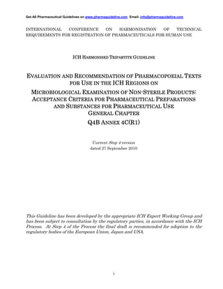 Get All Pharmaceutical Guidelines on www.pharmaguideline.com Email- info@pharmaguideline.com

INTERNATIONAL
CONFERENCE
ON
HARMONISATION
OF
TECHNICAL
REQUIREMENTS FOR REGISTRATION OF PHARMACEUTICALS FOR HUMAN USE

ICH HARMONISED TRIPARTITE GUIDELINE

EVALUATION AND RECOMMENDATION OF PHARMACOPOEIAL TEXTS
FOR USE IN THE ICH REGIONS ON
ICROBIOLOGICAL
MICROBIOLOGICAL EXAMINATION OF NON-STERILE PRODUCTS:
ACCEPTANCE CRITERIA FOR PHARMACEUTICAL PREPARATIONS
AND SUBSTANCES FOR PHARMACEUTICAL USE
GENERAL CHAPTER

4C(R1)
Q4B ANNEX 4C(R1)

Current Step 4 version
dated 27 September 2010

This Guideline has been developed by the appropriate ICH Expert Working Group and
has been subject to consultation by the regulatory parties, in accordance with the ICH
Process. At Step 4 of the Process the final draft is recommended for adoption to the
regulatory bodies of the European Union, Japan and USA.

i

 