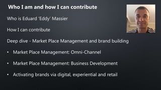Who is Eduard ‘Eddy’ Massier
How I can contribute
Deep dive - Market Place Management and brand building
• Market Place Management: Omni-Channel
• Market Place Management: Business Development
• Activating brands via digital, experiential and retail
Who I am and how I can contribute
 