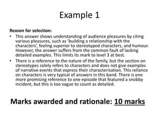 Reason for selection:
• This answer shows understanding of audience pleasures by citing
various pleasures, such as ‘building a relationship with the
characters’, feeling superior to stereotyped characters, and humour.
However, the answer suffers from the common fault of lacking
detailed examples. This limits its mark to level 3 at best.
• There is a reference to the nature of the family, but the section on
stereotypes solely refers to characters and does not give examples
of narrative events that express their characterisation. This reliance
on characters is very typical of answers in this band. There is one
more promising reference to one episode that featured a snobby
incident, but this is too vague to count as detailed.
Example 1
Marks awarded and rationale: 10 marks
 