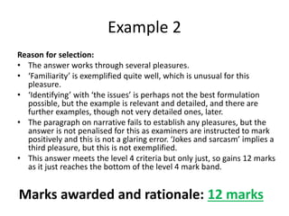 Reason for selection:
• The answer works through several pleasures.
• ‘Familiarity’ is exemplified quite well, which is unusual for this
pleasure.
• ‘Identifying’ with ‘the issues’ is perhaps not the best formulation
possible, but the example is relevant and detailed, and there are
further examples, though not very detailed ones, later.
• The paragraph on narrative fails to establish any pleasures, but the
answer is not penalised for this as examiners are instructed to mark
positively and this is not a glaring error. ‘Jokes and sarcasm’ implies a
third pleasure, but this is not exemplified.
• This answer meets the level 4 criteria but only just, so gains 12 marks
as it just reaches the bottom of the level 4 mark band.
Example 2
Marks awarded and rationale: 12 marks
 