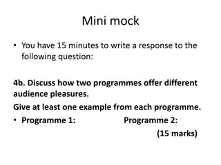 Mini mock
• You have 15 minutes to write a response to the
following question:
4b. Discuss how two programmes offer different
audience pleasures.
Give at least one example from each programme.
• Programme 1: Programme 2:
(15 marks)
 