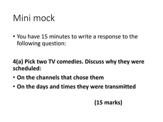 Mini mock
• You have 15 minutes to write a response to the
following question:
4(a) Pick two TV comedies. Discuss why they were
scheduled:
• On the channels that chose them
• On the days and times they were transmitted
(15 marks)
 