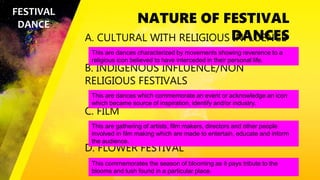 NATURE OF FESTIVAL
DANCES
A. CULTURAL WITH RELIGIOUS INFLUENCE
B. INDIGENOUS INFLUENCE/NON
RELIGIOUS FESTIVALS
C. FILM
D. FLOWER FESTIVAL
FESTIVAL
DANCE
This are dances characterized by movements showing reverence to a
religious icon believed to have interceded in their personal life.
This are dances which commemorate an event or acknowledge an icon
which became source of inspiration, identify and/or industry.
This are gathering of artists, film makers, directors and other people
involved in film making which are made to entertain, educate and inform
the audience.
This commemorates the season of blooming as it pays tribute to the
blooms and lush found in a particular place.
 