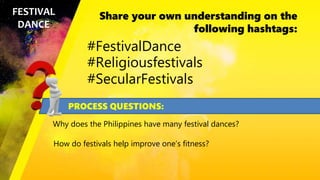 Share your own understanding on the
following hashtags:
FESTIVAL
DANCE
#FestivalDance
#Religiousfestivals
#SecularFestivals
PROCESS QUESTIONS:
Why does the Philippines have many festival dances?
How do festivals help improve one’s fitness?
 