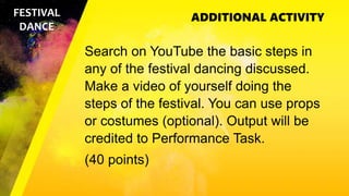 ADDITIONAL ACTIVITY
FESTIVAL
DANCE
Search on YouTube the basic steps in
any of the festival dancing discussed.
Make a video of yourself doing the
steps of the festival. You can use props
or costumes (optional). Output will be
credited to Performance Task.
(40 points)
 