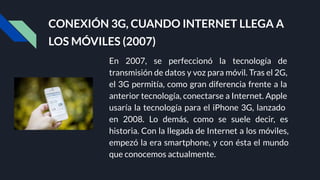 CONEXIÓN 3G, CUANDO INTERNET LLEGA A
LOS MÓVILES (2007)
En 2007, se perfeccionó la tecnología de
transmisión de datos y voz para móvil. Tras el 2G,
el 3G permitía, como gran diferencia frente a la
anterior tecnología, conectarse a Internet. Apple
usaría la tecnología para el iPhone 3G, lanzado
en 2008. Lo demás, como se suele decir, es
historia. Con la llegada de Internet a los móviles,
empezó la era smartphone, y con ésta el mundo
que conocemos actualmente.
 