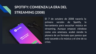 SPOTIFY: COMIENZA LA ERA DEL
STREAMING (2008)
El 7 de octubre de 2008 nacería la
primera versión de Spotify, la
herramienta para escuchar música en
streaming. Aunque empezó viéndose
como una amenaza, acabó siendo la
pionera de un formato que parece que
está sacando a la música y el cine de su
crisis.
 