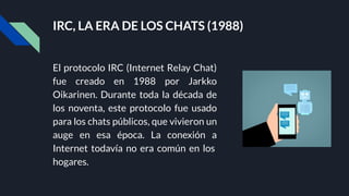 IRC, LA ERA DE LOS CHATS (1988)
El protocolo IRC (Internet Relay Chat)
fue creado en 1988 por Jarkko
Oikarinen. Durante toda la década de
los noventa, este protocolo fue usado
para los chats públicos, que vivieron un
auge en esa época. La conexión a
Internet todavía no era común en los
hogares.
 