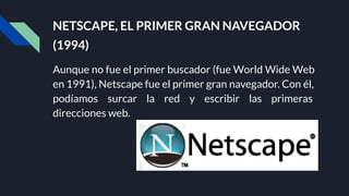 NETSCAPE, EL PRIMER GRAN NAVEGADOR
(1994)
Aunque no fue el primer buscador (fue World Wide Web
en 1991), Netscape fue el primer gran navegador. Con él,
podíamos surcar la red y escribir las primeras
direcciones web.
 