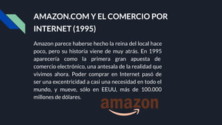 AMAZON.COM Y EL COMERCIO POR
INTERNET (1995)
Amazon parece haberse hecho la reina del local hace
poco, pero su historia viene de muy atrás. En 1995
aparecería como la primera gran apuesta de
comercio electrónico, una antesala de la realidad que
vivimos ahora. Poder comprar en Internet pasó de
ser una excentricidad a casi una necesidad en todo el
mundo, y mueve, sólo en EEUU, más de 100.000
millones de dólares.
 