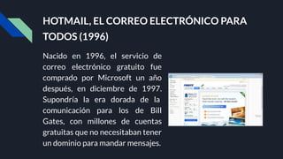 HOTMAIL, EL CORREO ELECTRÓNICO PARA
TODOS (1996)
Nacido en 1996, el servicio de
correo electrónico gratuito fue
comprado por Microsoft un año
después, en diciembre de 1997.
Supondría la era dorada de la
comunicación para los de Bill
Gates, con millones de cuentas
gratuitas que no necesitaban tener
un dominio para mandar mensajes.
 