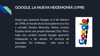 GOOGLE, LA NUEVA HEGEMONÍA (1998)
Hasta que apareció Google, el 4 de febrero
de 1998, el mundo de los buscadores era rico
y variado. Estaba Altavista, Yahoo, incluso
España tenía uno propio llamado Ozú. Pero
todo eso cambió cuando Google apareció,
eclipsando a las demás. El servicio de
buscador, sin embargo, sólo sería el
principio.
 